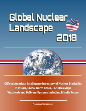 Global Nuclear Landscape 2018: Official American Intelligence Inventory of Nuclear Stockpiles in Russia, China, North Korea, Facilities Maps, Warheads and Delivery Systems including Missile Forces