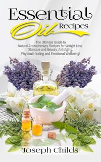 Essential Oil Recipes: The Ultimate Guide to Natural Aromatherapy Recipes for Weight Loss, Skincare and Beauty, Anti Aging, Physical Healing and Emotional Wellbeing!【電子書籍】[ Joseph Childs ]
