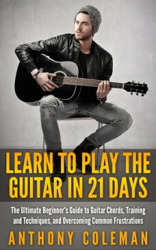 Learn to Play the Guitar in 21 Days: The Ultimate Beginner’s Guide to Guitar Chords, Training and Techniques, and Overcoming Common Frustrations【電子書籍】[ Anthony Coleman ]