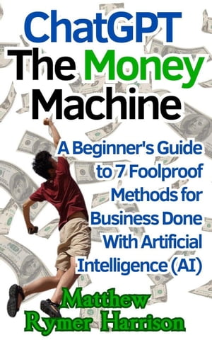 ChatGPT The Money Machine A Beginner 039 s Guide to 7 Foolproof Methods for Business Done With Artificial Intelligence (AI)【電子書籍】 Matthew Rymer Harrison