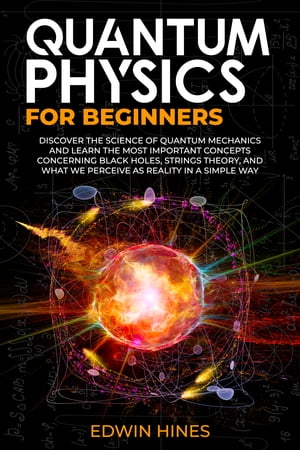 QUANTUM PHYSICS FOR BEGINNERS DISCOVER THE SCIENCE OF QUANTUM MECHANICS AND LEARN THE MOST IMPORTANT CONCEPTS CONCERNING BLACK HOLES STRINGS THEORY AND WHAT WE PERCEIVE AS REALITY IN A SIMPLE WAY【電子書籍】 Edwin Hines