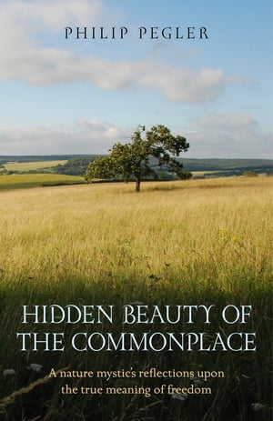 Hidden Beauty of the Commonplace A Nature Mystic 039 s Reflections upon the True Meaning of Freedom【電子書籍】 Philip Pegler