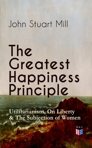 The Greatest Happiness Principle - Utilitarianism, On Liberty & The Subjection of Women The Principle of the Greatest-Happiness: What Is Utilitarianism (Proofs & Principles), Civil & Social Liberty, Liberty of Thought, Individuality & In