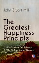 The Greatest Happiness Principle - Utilitarianism, On Liberty The Subjection of Women The Principle of the Greatest-Happiness: What Is Utilitarianism (Proofs Principles), Civil Social Liberty, Liberty of Thought, Individuality In【電子書籍】