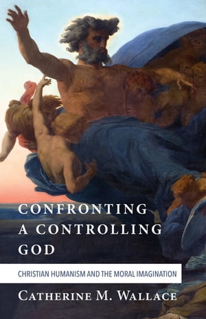 Confronting a Controlling God Christian Humanism and the Moral Imagination【電子書籍】 Catherine M. Wallace