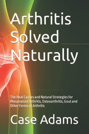 Arthritis Solved Naturally: The Real Causes and Natural Strategies for Rheumatoid Arthritis, Osteoarthritis, Gout and Other Forms of Arthritis