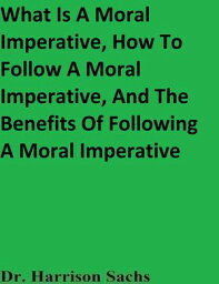 What Is A Moral Imperative, How To Follow A Moral Imperative, And The Benefits Of Following A Moral Imperative【電子書籍】[ Dr. Harrison Sachs ]