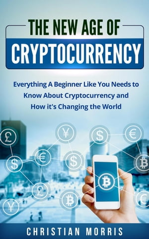 The New Age of Cryptocurrency: Everything A Beginner Like You Needs to Know About Cryptocurrency and How It 039 s Changing the World【電子書籍】 Christian Morris