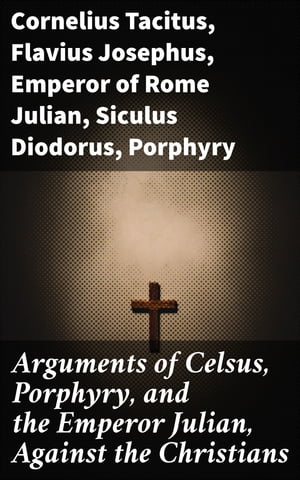 Arguments of Celsus, Porphyry, and the Emperor Julian, Against the Christians Also Extracts from Diodorus Siculus, Josephus, and Tacitus, Relating to the Jews, Together with an Appendix【電子書籍】 Flavius Josephus