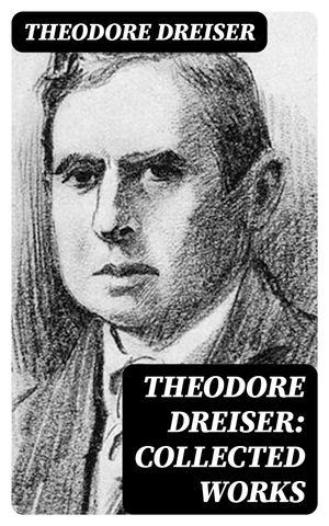 Theodore Dreiser: Collected Works Novels, Short Stories, Essays & Biographical Writings, Including Sister Carrie, An American Tragedy, The Titan, Jennie Gerhardt, The Financier, The Genius, The Stoic, Twelve Men, Hey Rub-a-Dub-Dub…