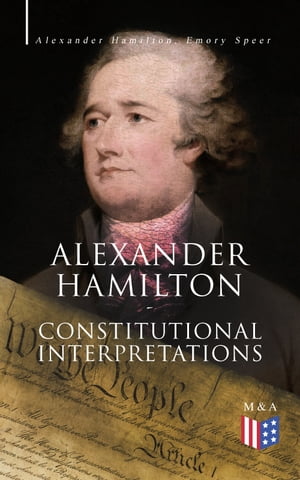 Alexander Hamilton: Constitutional Interpretations Works Speeches in Favor of the American Constitution Including The Federalist Papers and The Continentalist【電子書籍】 Alexander Hamilton