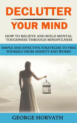 Declutter Your Mind How to Relieve and Build Mental Toughness Through Mindfulness (Simple and Effective Strategies to Free Yourself From Anxiety and Worry)