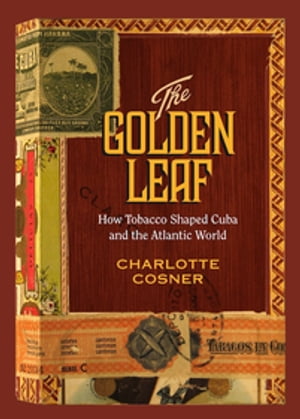 The Golden Leaf How Tobacco Shaped Cuba and the Atlantic World【電子書籍】 Charlotte Cosner