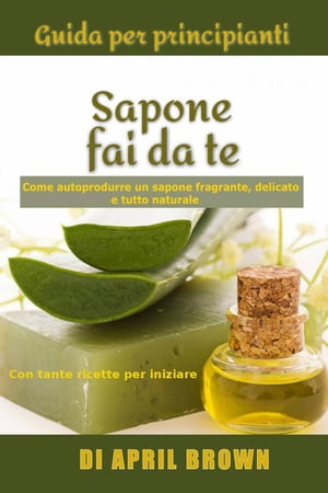 Guida per principianti Sapone fai da te Come autoprodurre un sapone fragrante, delicato e tutto naturale Con tante ricette per principianti