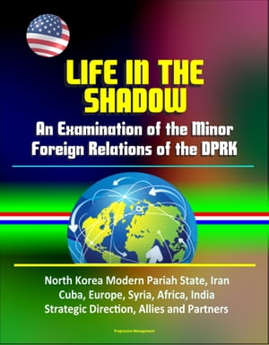 Life in the Shadow: An Examination of the Minor Foreign Relations of the DPRK - North Korea Modern Pariah State, Iran, Cuba, Europe, Syria, Africa, India, Strategic Direction, Allies and Partners【電子書籍】 Progressive Management