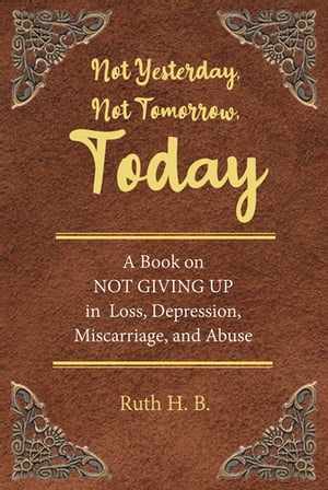 Not Yesterday, Not Tomorrow, Today A Book on NOT GIVING UP in Loss, Depression, Miscarriage, and Abuse