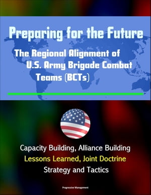 Preparing for the Future: The Regional Alignment of U.S. Army Brigade Combat Teams (BCTs) - Capacity Building, Alliance Building, Lessons Learned, Joint Doctrine, Strategy and Tactics【電子書籍】[ Progressive Management ]