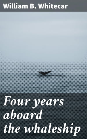 Four years aboard the whaleship Embracing cruises in the Pacific, Atlantic, Indian, and Antarctic oceans, in the years 1855, 039 6, 039 7, 039 8, 039 9【電子書籍】 William B. Whitecar