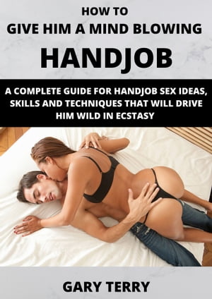 HOW TO GIVE HIM A MIND BLOWING HANDJOB A COMPLETE GUIDE FOR HANDJOB SEX IDEAS, SKILLS AND TECHNIQUES THAT WILL DRIVE HIM WILD IN ECSTASY【電子書籍】[ GARY TERRY ]