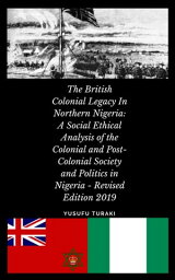 The British Colonial Legacy in Northern Nigeria A Social Ethical Analysis of the Colonial and Post-Colonial Society and Politics in Nigeria - Revised Edition 2019【電子書籍】[ Yusufu Turaki ]