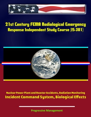 21st Century FEMA Radiological Emergency Response Independent Study Course (IS-301), Nuclear Power Plant and Reactor Accidents, Radiation Monitoring, Incident Command System, Biological Effects【電子書籍】 Progressive Management
