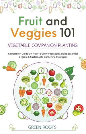 Fruit and Veggies 101 – Vegetable Companion Planting: Companion Guide On How To Grow Vegetables Using Essential, Organic & Sustainable Gardening Strategies