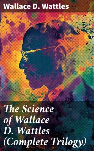 The Science of Wallace D. Wattles (Complete Trilogy) The Science of Being Well, The Science of G..