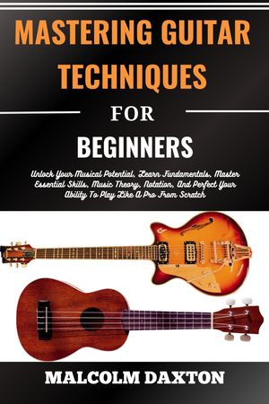 MASTERING GUITAR TECHNIQUES FOR BEGINNERS Unlock Your Musical Potential, Learn Fundamentals, Master Essential Skills, Music Theory, Notation, And Perfect Your Ability To Play Like A Pro From Scratch【電子書籍】[ MALCOLM DAXTON ]