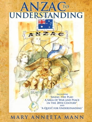 Anzac to Understanding Including Anzac, the Play: a Saga of War and Peace in the 20Th Century and A Quest for Understanding 【電子書籍】 Mary Anneeta Mann