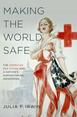 Making the World Safe The American Red Cross and a Nation's Humanitarian Awakening