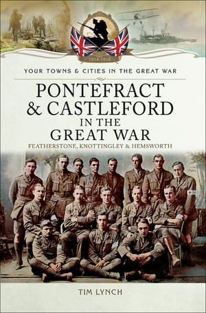 Pontefract & Castleford in the Great War Featherstone, Knottingley & Hemsworth【電子書籍】[ Timothy Lynch ]