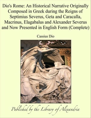 Dio's Rome: An Historical Narrative Originally Composed in Greek during the Reigns of Septimius Severus, Geta and Caracalla, Macrinus, Elagabalus and Alexander Severus and Now Presented in English Form (Complete)