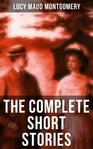 The Complete Short Stories of Lucy Maud Montgomery Chronicles of Avonlea, Further Chronicles of Avonlea, The Road to Yesterday & Uncollected Short Stories