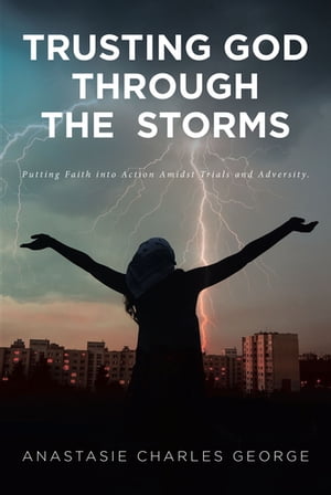 Trusting God Through the Storms Putting Faith into Action Amidst Trials and Adversity.【電子書籍】 Anastasie Charles George