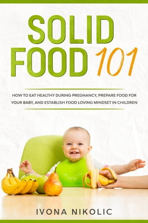 Solid Food 101: How To Eat Healthy During Pregnancy, Prepare Food For Your Baby, And Establish Food Loving Mindset In Children