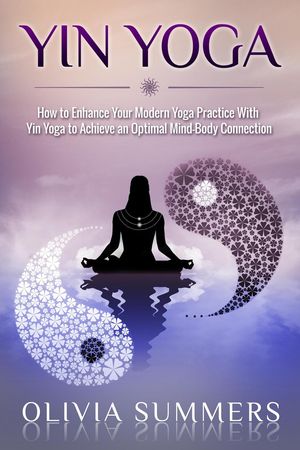 Yin Yoga: How to Enhance Your Modern Yoga Practice With Yin Yoga to Achieve an Optimal Mind-Body Connection