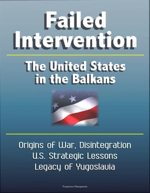 Failed Intervention: The United States in the Balkans - Origins of War, Disintegration, U.S. Strategic Lessons, Legacy of Yugoslavia