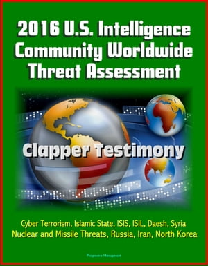 2016 U.S. Intelligence Community Worldwide Threat Assessment: Clapper Testimony: Cyber Terrorism, Islamic State, ISIS, ISIL, Daesh, Syria, Nuclear and Missile Threats, Russia, Iran, North Korea【電子書籍】 Progressive Management