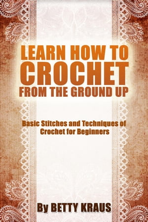 Learn How to Crochet from the Ground Up. Basic Stitches and Techniques of Crochet for Beginners【電子書籍】[ Betty Kraus ]