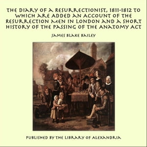 The Diary of a Resurrectionist, 1811-1812 to Which are Added an Account of the Resurrection Men in London and a Short History of the Passing of the Anatomy Act【電子書籍】 James Blake Bailey