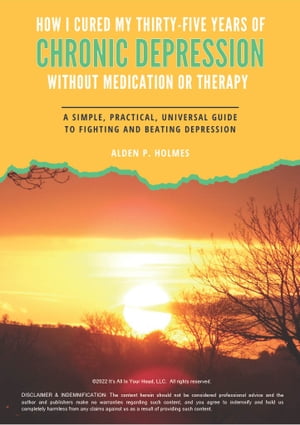 HOW I CURED MY THIRTY-FIVE YEARS OF CHRONIC DEPRESSION WITHOUT MEDICATION OR THERAPY A SIMPLE, PRACTICAL, UNIVERSAL GUIDE TO FIGHTING AND BEATING DEPRESSION【電子書籍】[ Alden P. Holmes ]