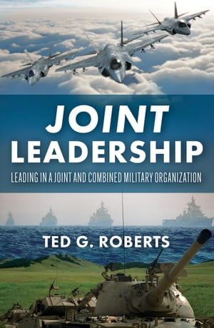 Joint Leadership Leading in a Joint and Combined Military Organization【電子書籍】 Ted G. Roberts