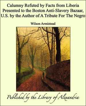 Calumny Refuted by Facts from Liberia Presented to the Boston Anti-Slavery Bazaar, U.S. by the Author of A Tribute For The Negro