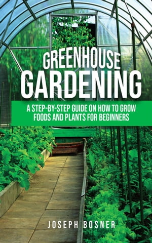 Greenhouse Gardening: A Step-By-Step Guide on How to Grow Foods and Plants for Beginners