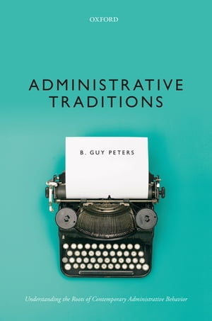 Administrative Traditions Understanding the Roots of Contemporary Administrative Behavior【電子書籍】 B. Guy Peters