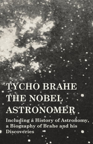 Tycho Brahe - The Nobel Astronomer - Including a History of Astronomy, a Biography of Brahe and his Discoveries