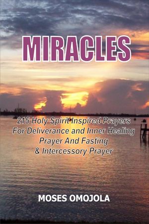 Miracles: 215 Holy Spirit Inspired Prayers For Deliverance And Inner Healing, Prayer And Fasting And Intercessory Prayer
