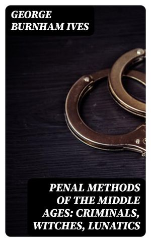 Penal Methods of the Middle Ages: Criminals, Witches, Lunatics