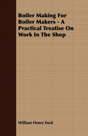 Boiler Making for Boiler Makers - A Practical Treatise on Work in the Shop
