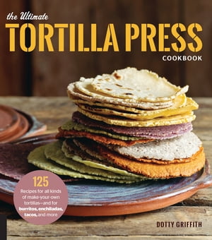 The Ultimate Tortilla Press Cookbook 125 Recipes for All Kinds of Make-Your-Own Tortillas--and for Burritos, Enchiladas, Tacos, and More【電子書籍】[ Dotty Griffith ]